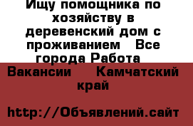 Ищу помощника по хозяйству в деревенский дом с проживанием - Все города Работа » Вакансии   . Камчатский край